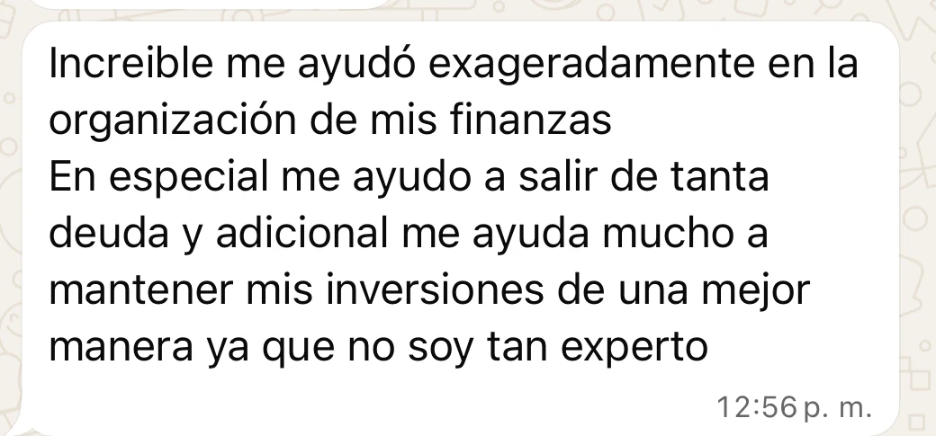 Mensaje de Juan José por WhatsApp: “Increible me ayudó exageradamente en la organización de mis finanzas. En especial me ayudo a salir de tanta deuda y adicional me ayuda mucho a mantener mis inversiones de una mejor manera ya que no soy tan experto.”